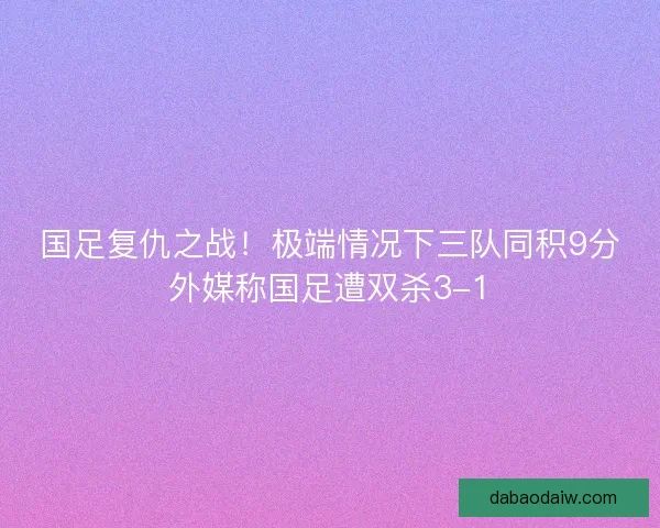 国足复仇之战！极端情况下三队同积9分外媒称国足遭双杀3-1
