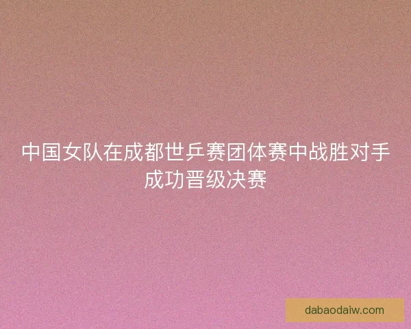 中国女队在成都世乒赛团体赛中战胜对手成功晋级决赛
