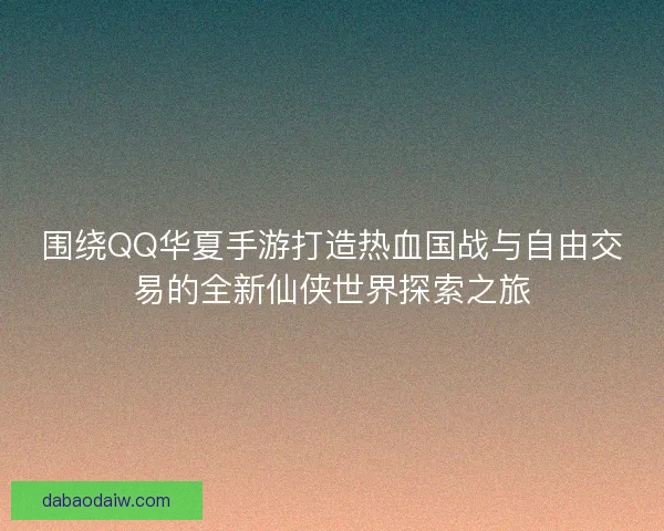 围绕QQ华夏手游打造热血国战与自由交易的全新仙侠世界探索之旅